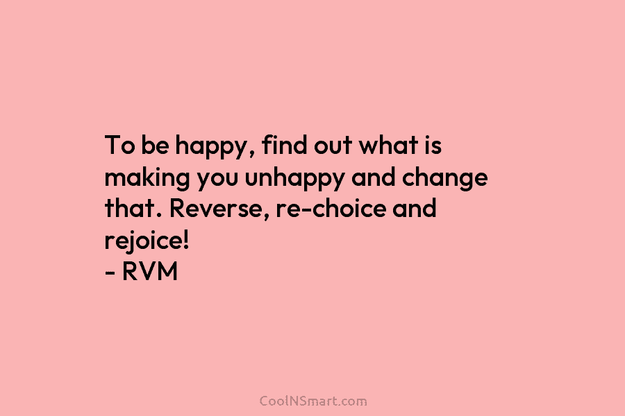 To be happy, find out what is making you unhappy and change that. Reverse, re-choice...