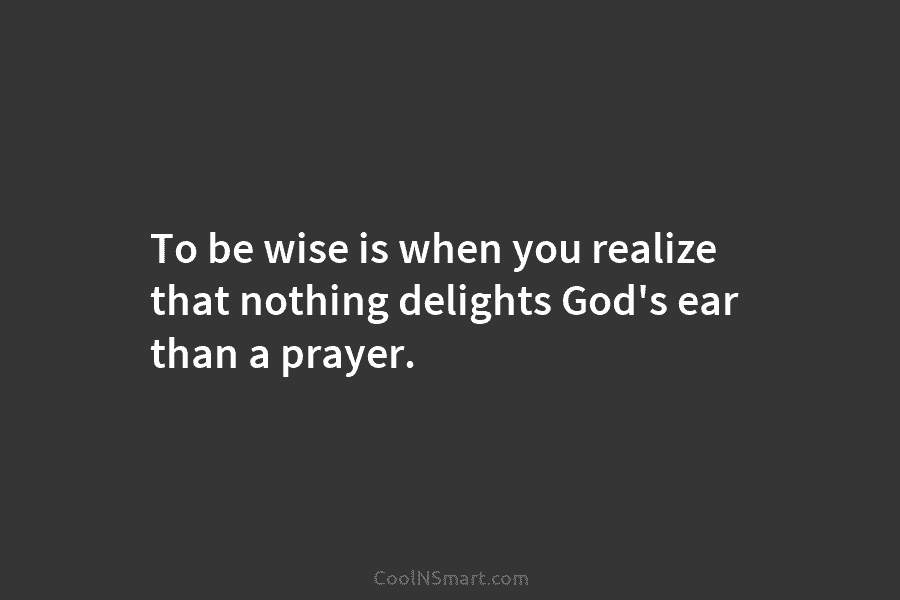 To be wise is when you realize that nothing delights God’s ear than a prayer.