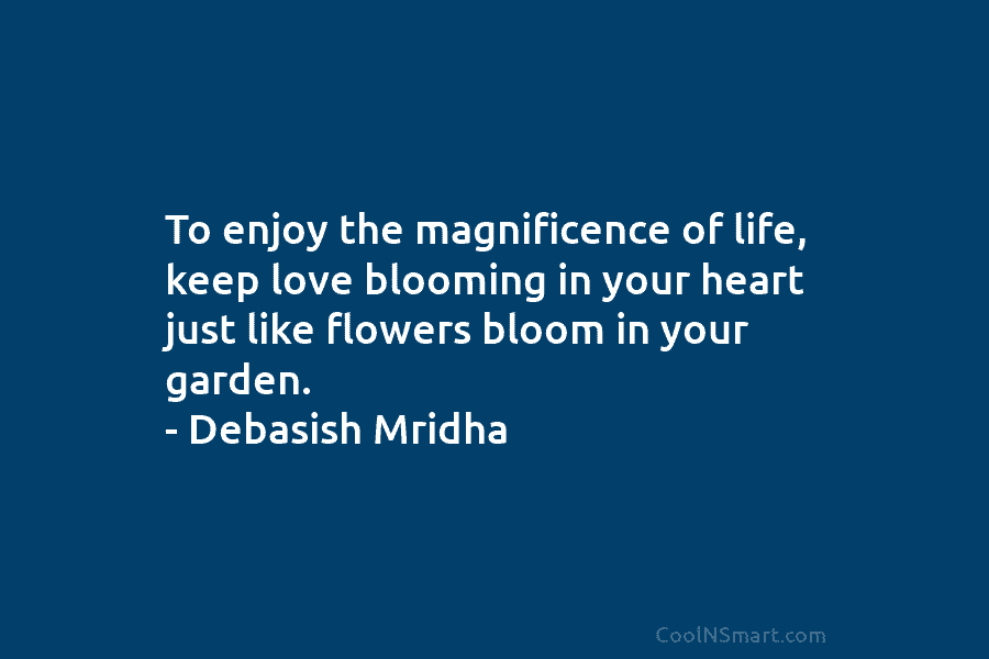 To enjoy the magnificence of life, keep love blooming in your heart just like flowers bloom in your garden. –...