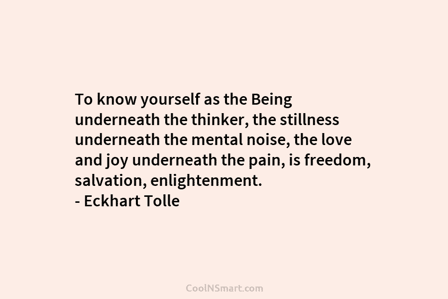 To know yourself as the Being underneath the thinker, the stillness underneath the mental noise, the love and joy underneath...