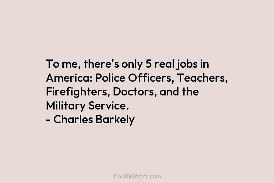 To me, there’s only 5 real jobs in America: Police Officers, Teachers, Firefighters, Doctors, and the Military Service. – Charles...