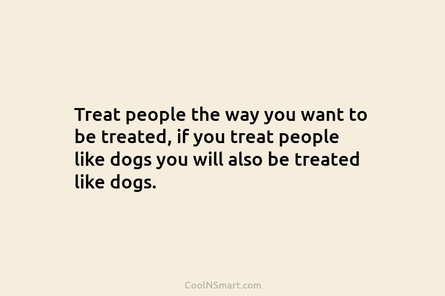 Treat people the way you want to be treated, if you treat people like dogs you will also be treated...