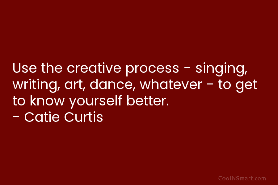 Use the creative process – singing, writing, art, dance, whatever – to get to know yourself better. – Catie Curtis
