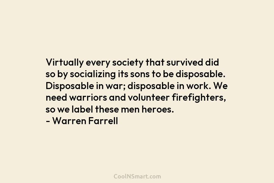 Virtually every society that survived did so by socializing its sons to be disposable. Disposable in war; disposable in work....