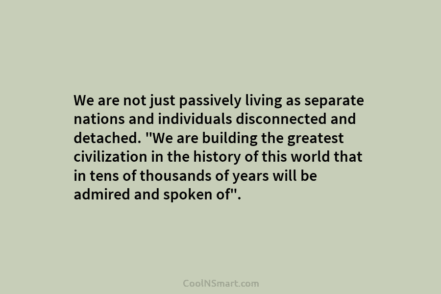 We are not just passively living as separate nations and individuals disconnected and detached. “We are building the greatest civilization...