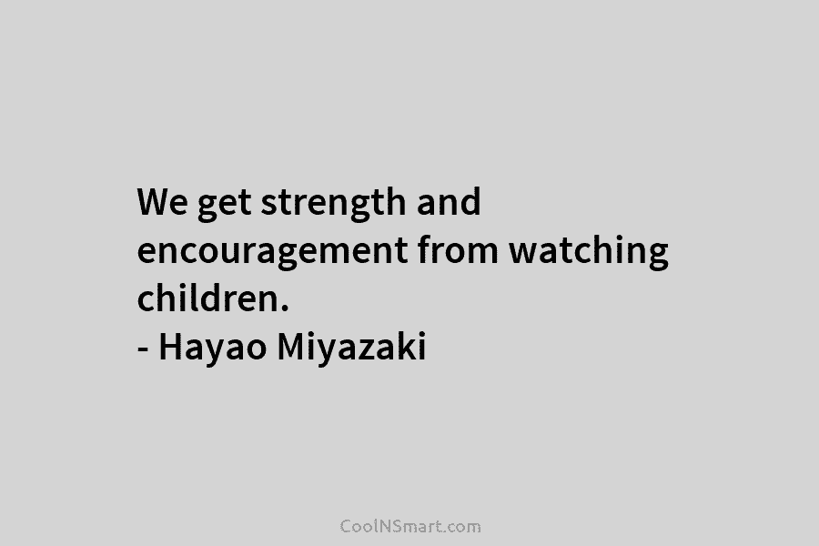 We get strength and encouragement from watching children. – Hayao Miyazaki