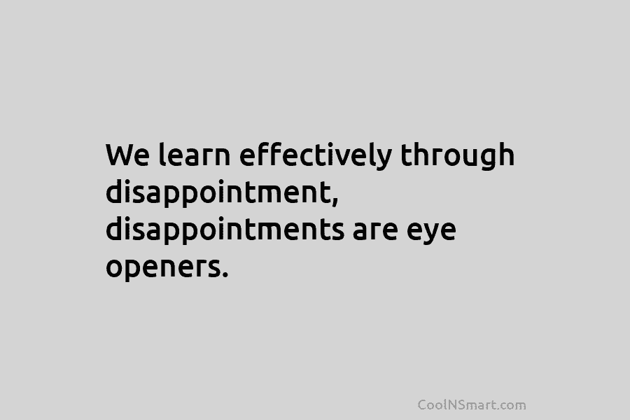 We learn effectively through disappointment, disappointments are eye openers.