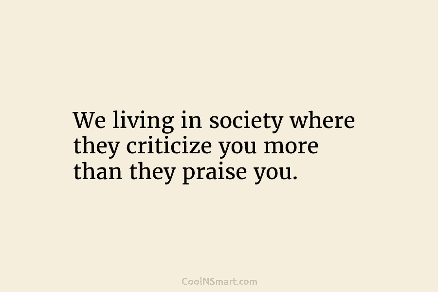We living in society where they criticize you more than they praise you.