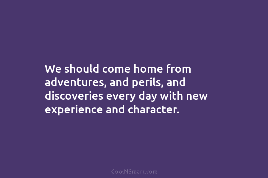 We should come home from adventures, and perils, and discoveries every day with new experience and character.