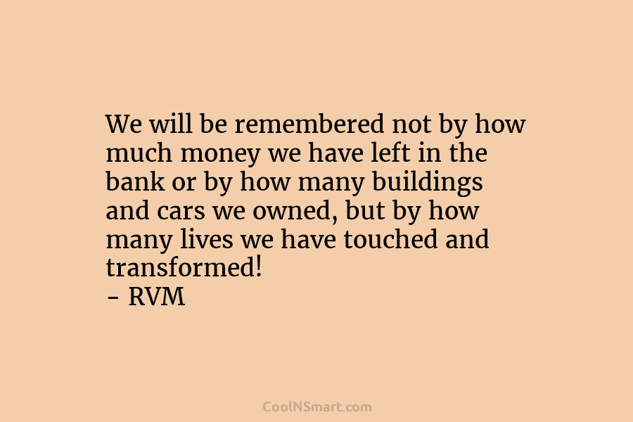 We will be remembered not by how much money we have left in the bank or by how many buildings...
