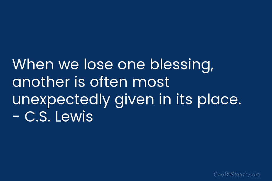 When we lose one blessing, another is often most unexpectedly given in its place. – C.S. Lewis