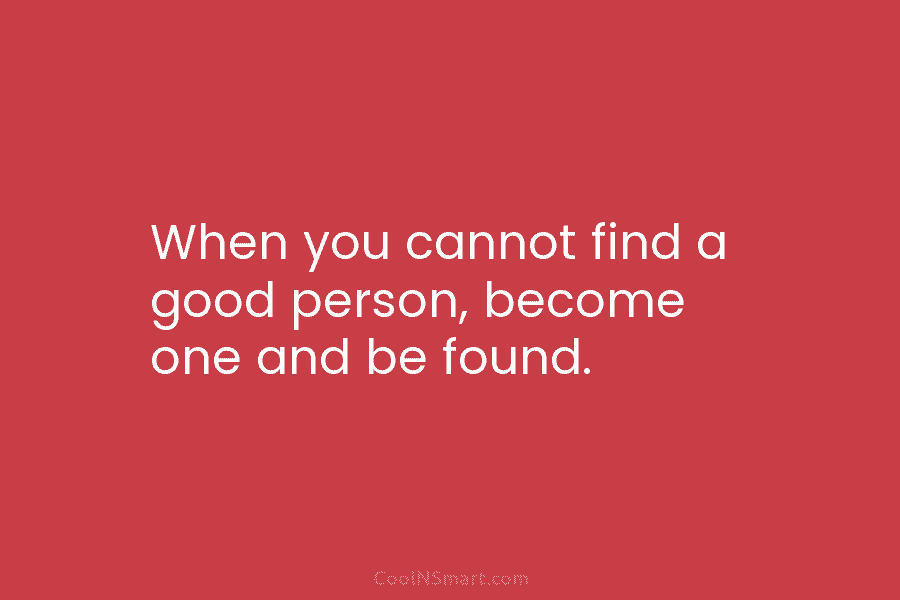 When you cannot find a good person, become one and be found.