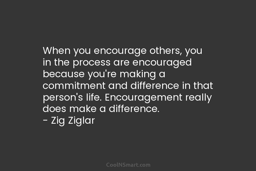 When you encourage others, you in the process are encouraged because you’re making a commitment...