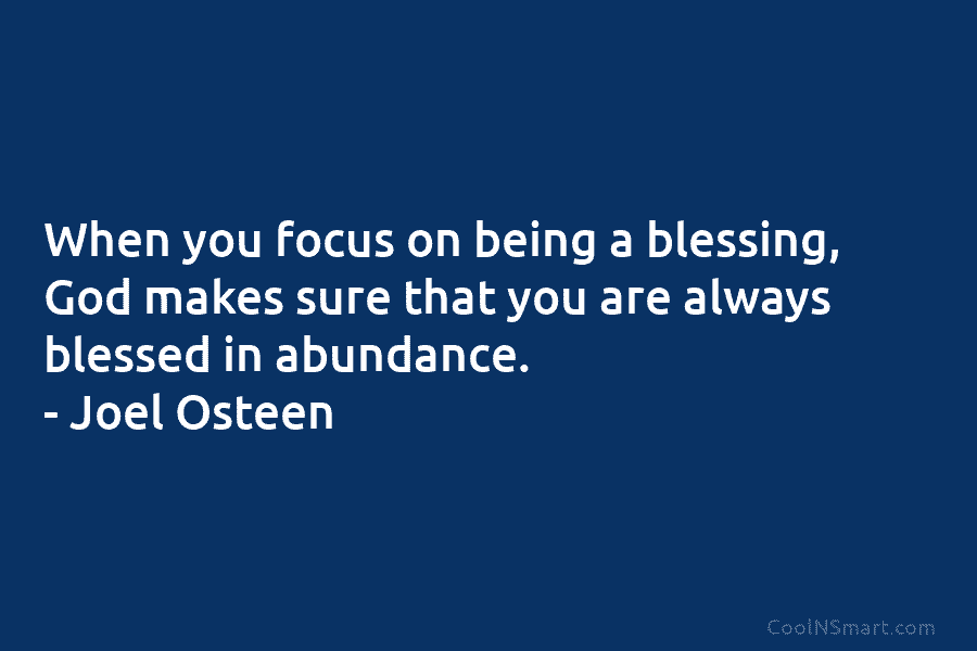 When you focus on being a blessing, God makes sure that you are always blessed in abundance. – Joel Osteen