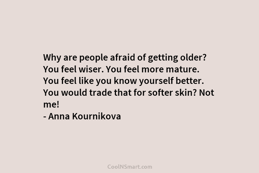 Why are people afraid of getting older? You feel wiser. You feel more mature. You feel like you know yourself...