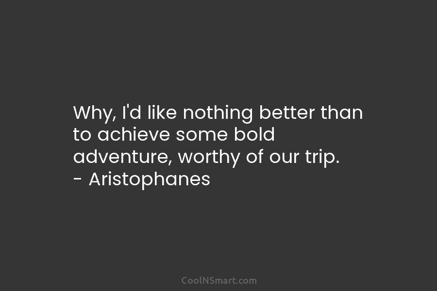 Why, I’d like nothing better than to achieve some bold adventure, worthy of our trip. – Aristophanes