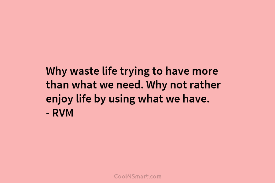 Why waste life trying to have more than what we need. Why not rather enjoy life by using what we...