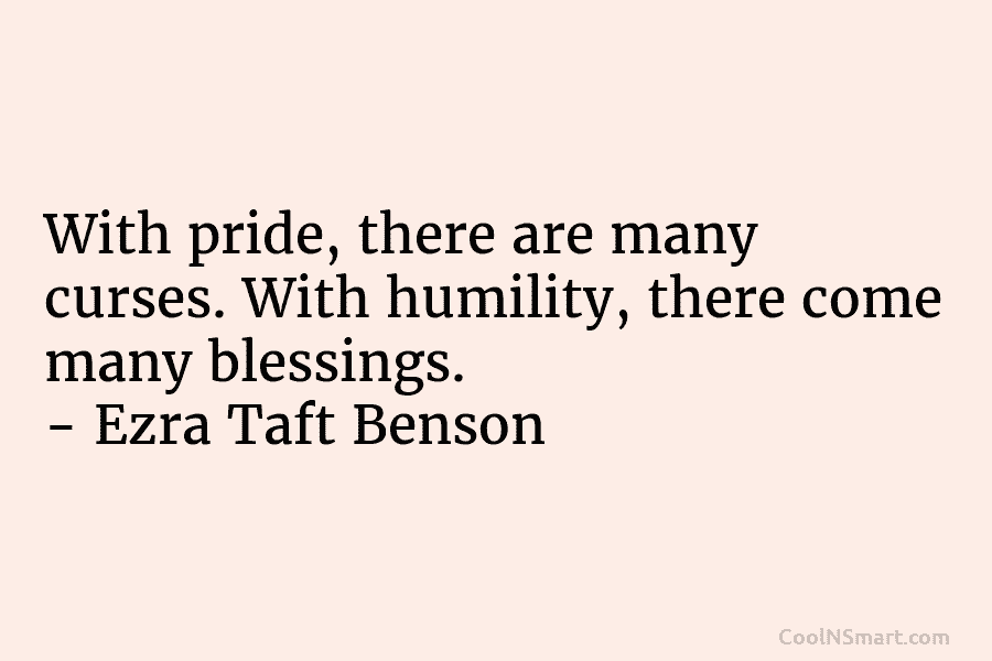 With pride, there are many curses. With humility, there come many blessings. – Ezra Taft Benson