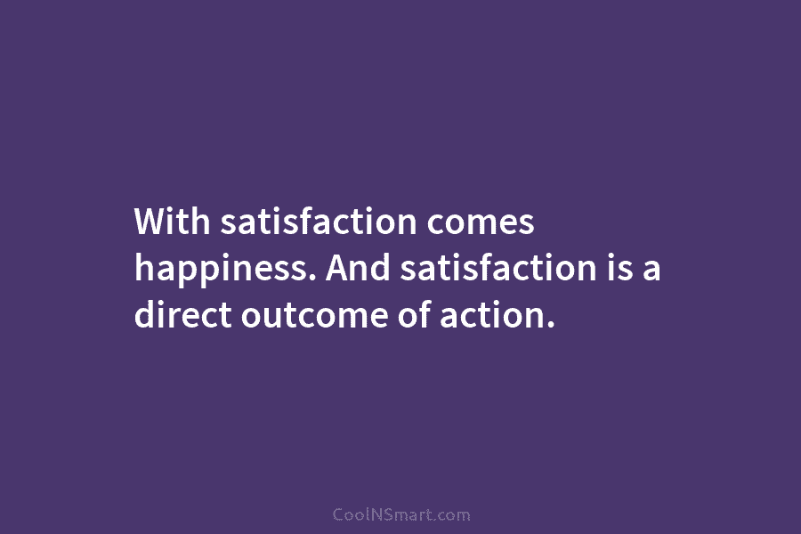 With satisfaction comes happiness. And satisfaction is a direct outcome of action.