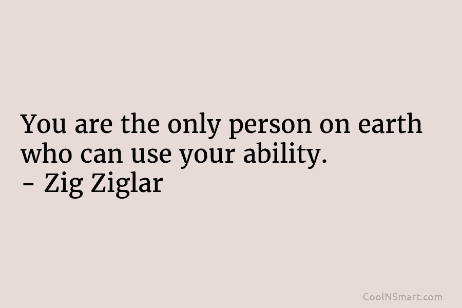 You are the only person on earth who can use your ability. – Zig Ziglar