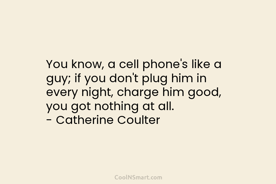 You know, a cell phone’s like a guy; if you don’t plug him in every night, charge him good, you...