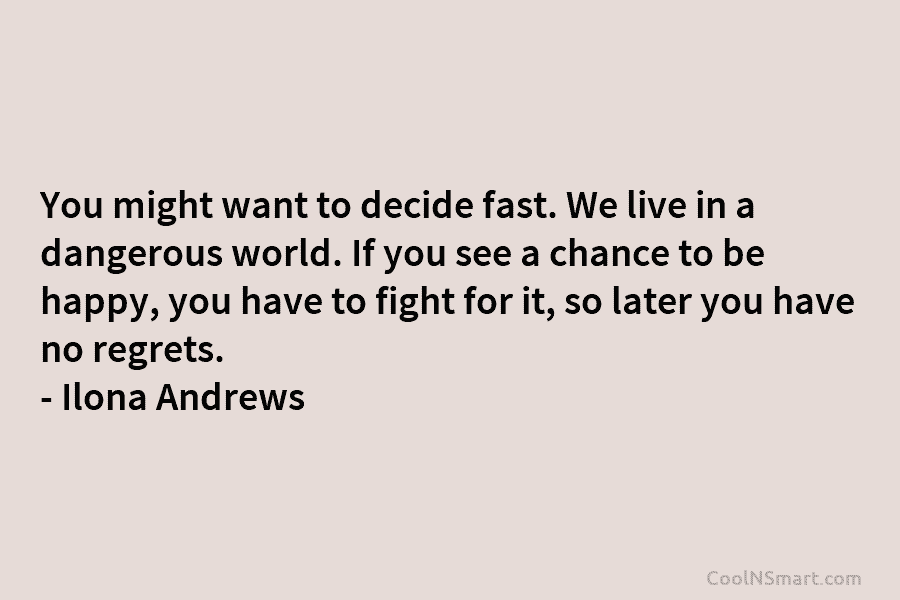 You might want to decide fast. We live in a dangerous world. If you see a chance to be happy,...