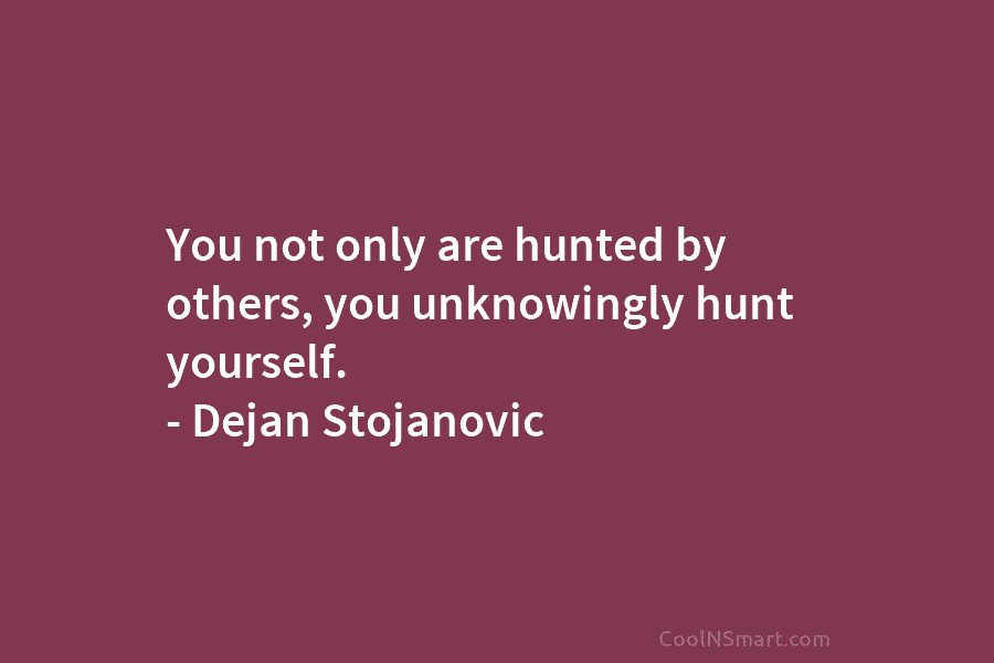 You not only are hunted by others, you unknowingly hunt yourself. – Dejan Stojanovic