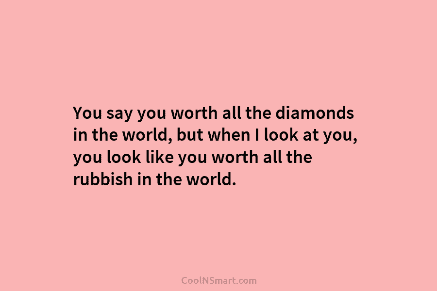 You say you worth all the diamonds in the world, but when I look at you, you look like you...