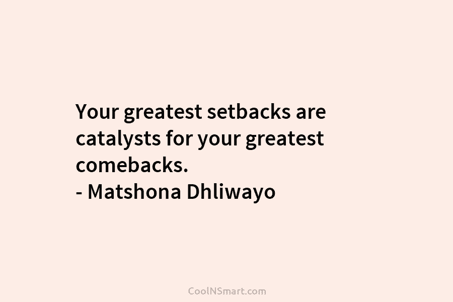 Your greatest setbacks are catalysts for your greatest comebacks. – Matshona Dhliwayo