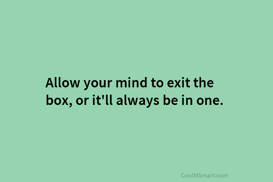 Allow your mind to exit the box, or it’ll always be in one.
