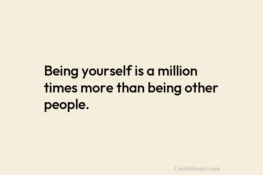 Being yourself is a million times more than being other people.