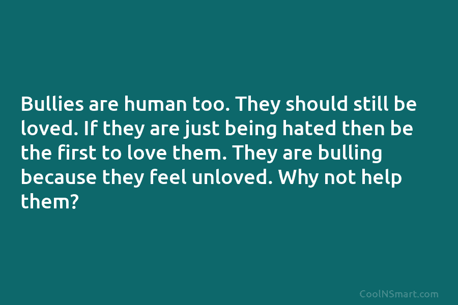 Bullies are human too. They should still be loved. If they are just being hated...