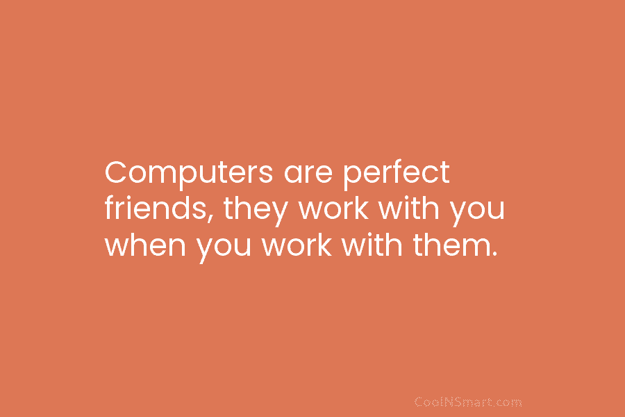 Computers are perfect friends, they work with you when you work with them.