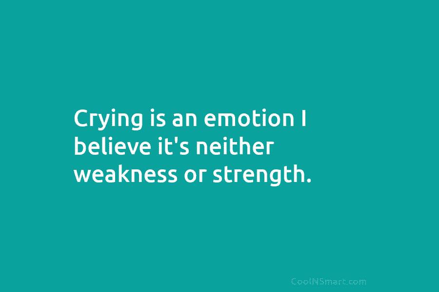 Crying is an emotion I believe it’s neither weakness or strength.