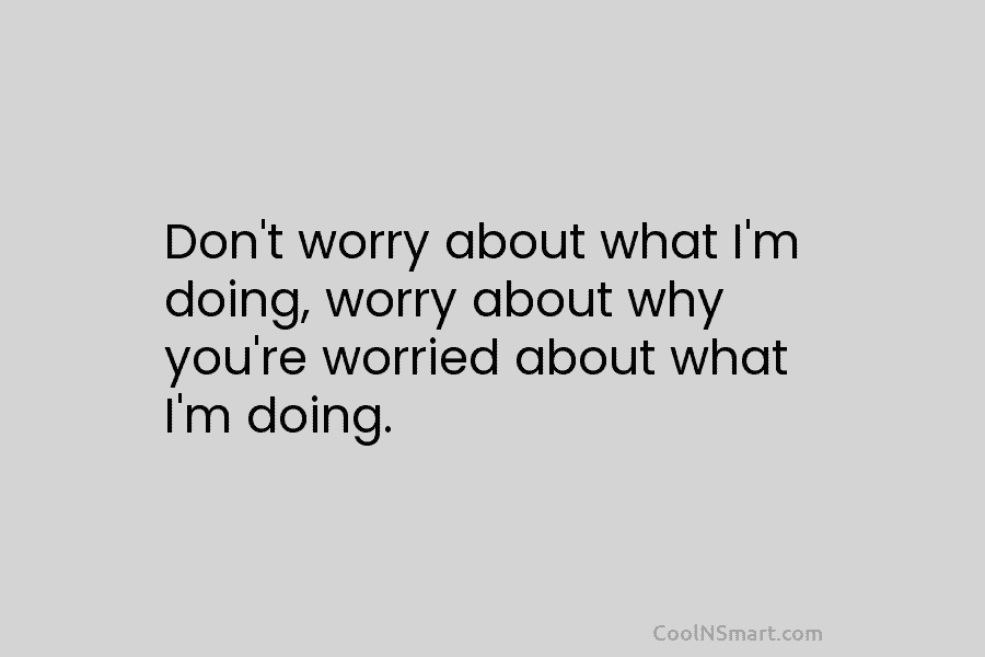 Don’t worry about what I’m doing, worry about why you’re worried about what I’m doing.