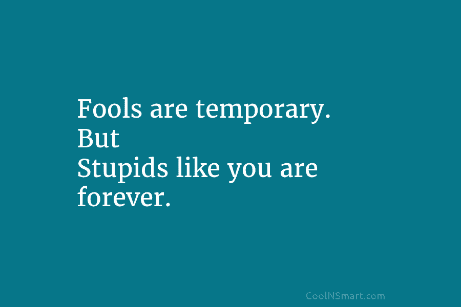 Fools are temporary. But Stupids like you are forever.