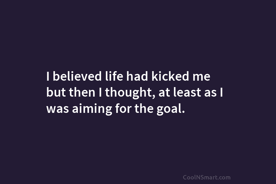 I believed life had kicked me but then I thought, at least as I was aiming for the goal.