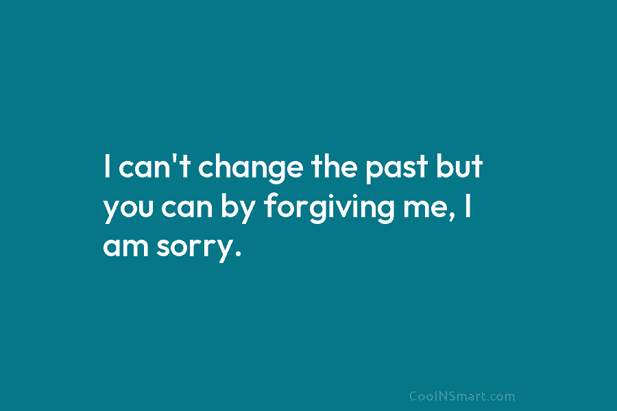 I can’t change the past but you can by forgiving me, I am sorry.