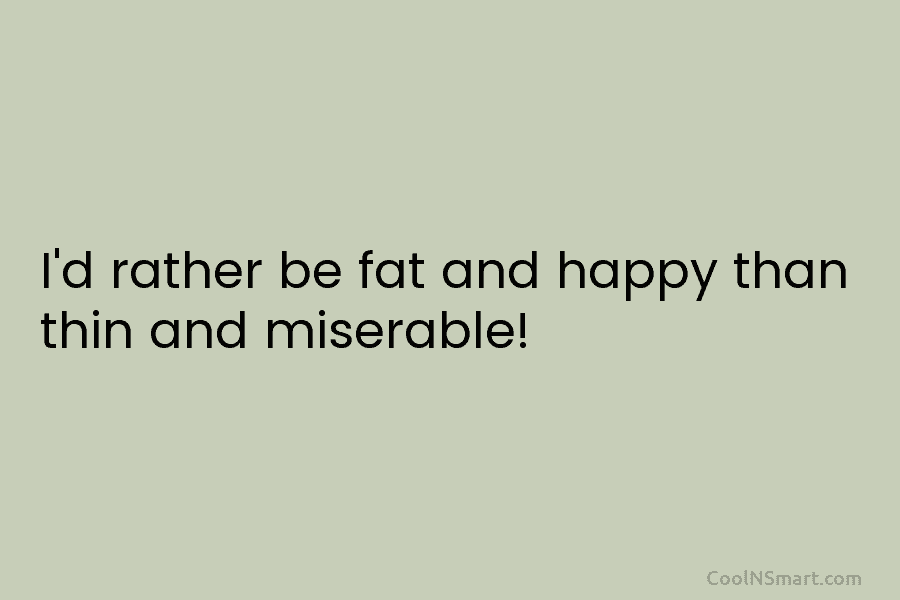 I’d rather be fat and happy than thin and miserable!