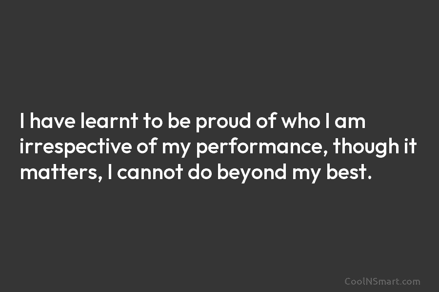 I have learnt to be proud of who I am irrespective of my performance, though...