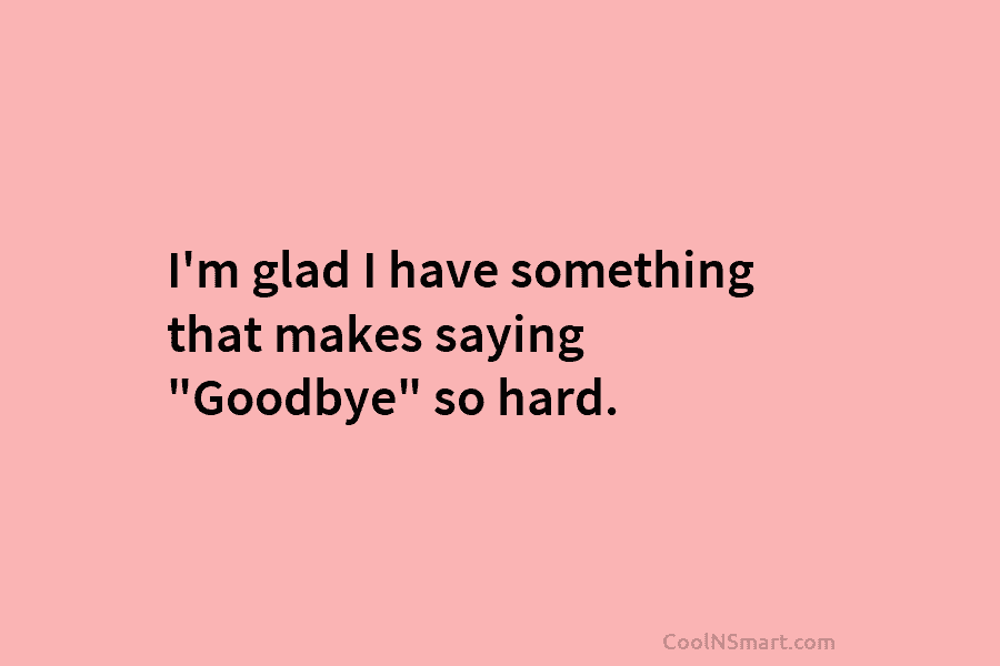 I’m glad I have something that makes saying “Goodbye” so hard.