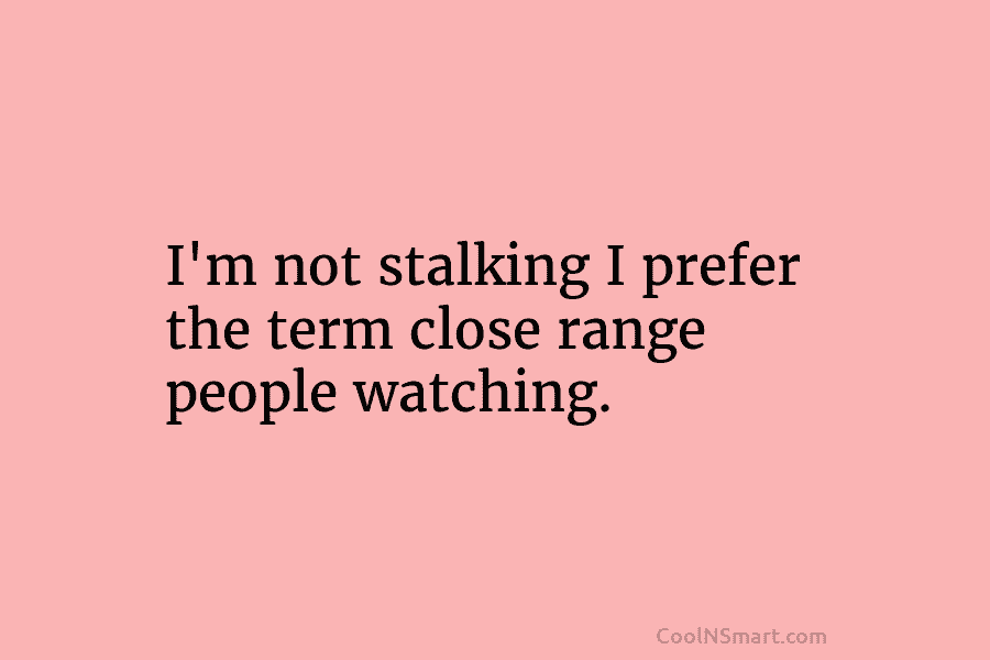 I’m not stalking I prefer the term close range people watching.