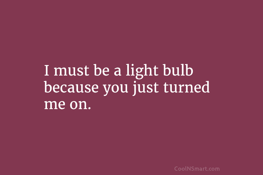 I must be a light bulb because you just turned me on.