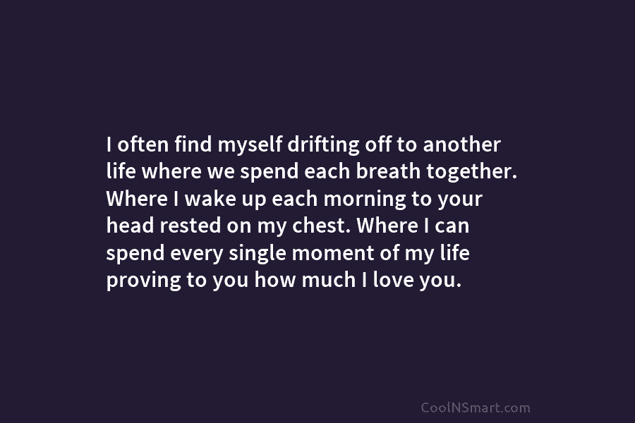 I often find myself drifting off to another life where we spend each breath together. Where I wake up each...
