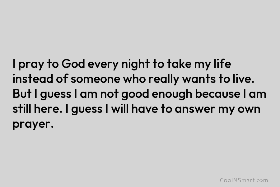 I pray to God every night to take my life instead of someone who really wants to live. But I...