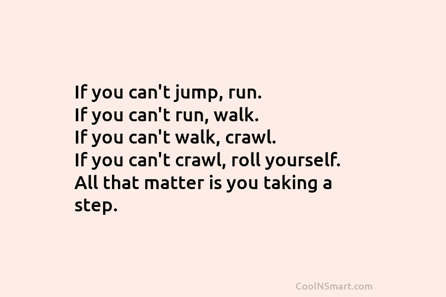 If you can’t jump, run. If you can’t run, walk. If you can’t walk, crawl....