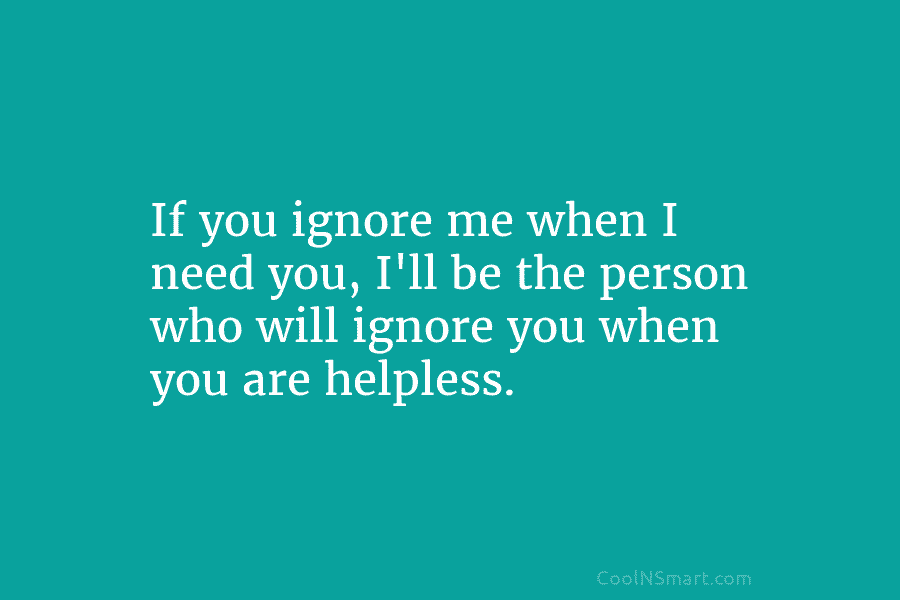 If you ignore me when I need you, I’ll be the person who will ignore...