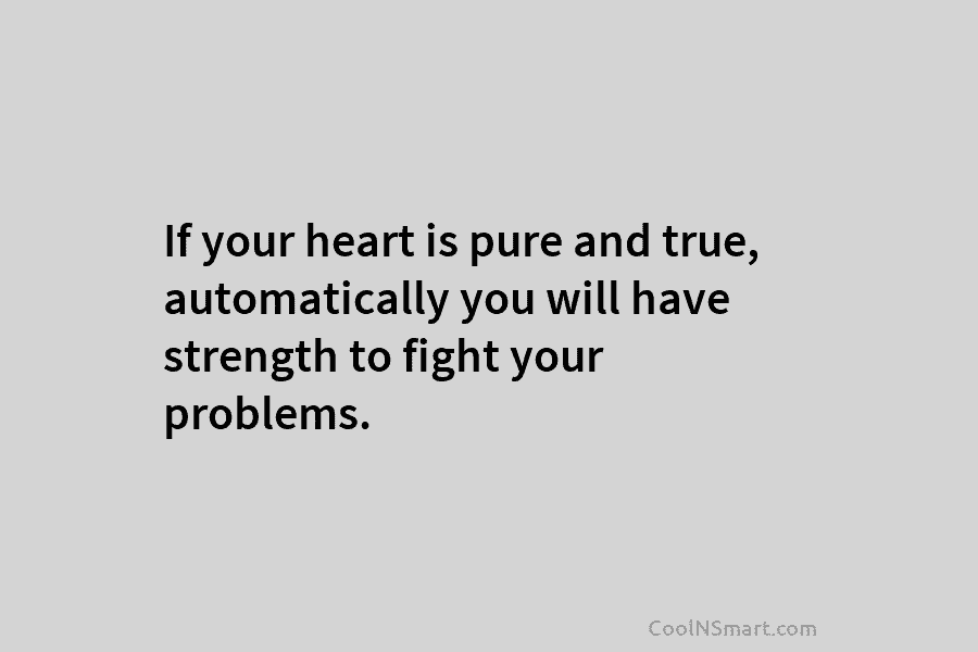 If your heart is pure and true, automatically you will have strength to fight your problems.