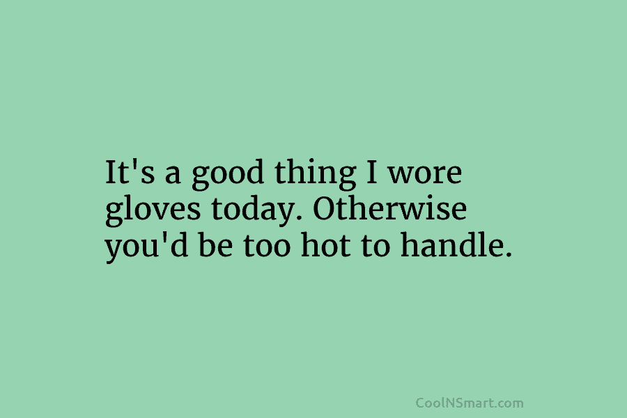 It’s a good thing I wore gloves today. Otherwise you’d be too hot to handle.