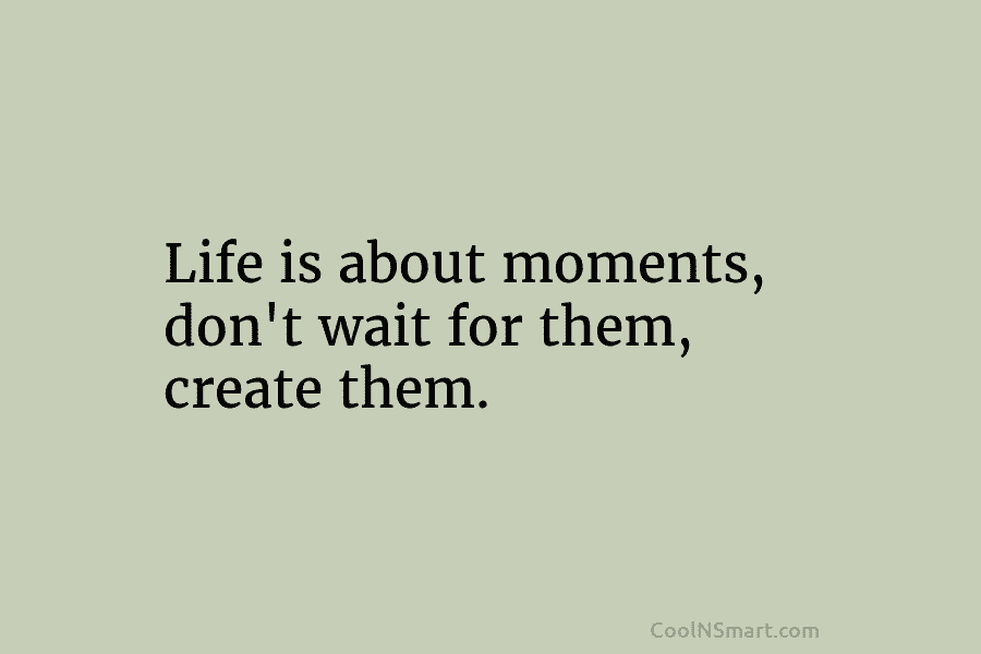 Life is about moments, don’t wait for them, create them.